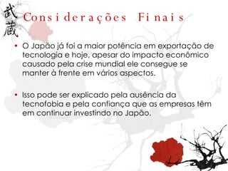 Considerações Finais O Japão já foi a maior potência em exportação de tecnologia e hoje, apesar do impacto econômico causado pela crise mundial ele consegue se manter à frente em vários aspectos. Isso pode ser explicado pela ausência da tecnofobia e pela confiança que as empresas têm em continuar investindo no Japão. 