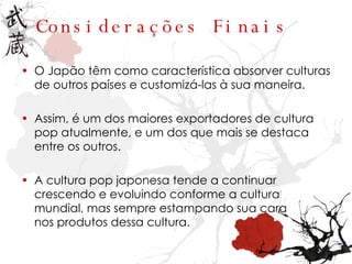 Considerações Finais O Japão têm como característica absorver culturas de outros países e customizá-las à sua maneira. Assim, é um dos maiores exportadores de cultura pop atualmente, e um dos que mais se destaca entre os outros. A cultura pop japonesa tende a continuar crescendo e evoluindo conforme a cultura mundial, mas sempre estampando sua cara nos produtos dessa cultura. 