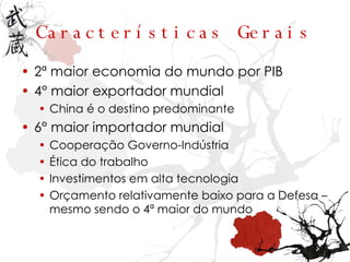Características Gerais 2ª maior economia do mundo por PIB 4° maior exportador mundial China é o destino predominante 6° maior importador mundial Cooperação Governo-Indústria Ética do trabalho Investimentos em alta tecnologia Orçamento relativamente baixo para a Defesa – mesmo sendo o 4ª maior do mundo 
