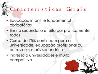 Características Gerais Educação infantil e fundamental obrigatórias Ensino secundário é feito por praticamente todos Cerca de 75% continuam para a universidade, educação profissional ou outros cursos pós-secundários Ingresso a universidades é muito competitivo 