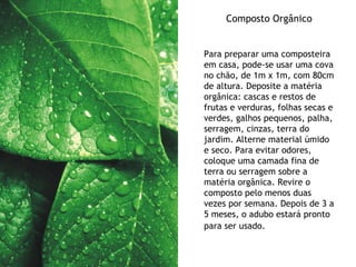 Composto Orgânico Para preparar uma composteira em casa, pode-se usar uma cova no chão, de 1m x 1m, com 80cm de altura. Deposite a matéria orgânica: cascas e restos de frutas e verduras, folhas secas e verdes, galhos pequenos, palha, serragem, cinzas, terra do jardim. Alterne material úmido e seco. Para evitar odores, coloque uma camada fina de terra ou serragem sobre a matéria orgânica. Revire o composto pelo menos duas vezes por semana. Depois de 3 a 5 meses, o adubo estará pronto para ser usado.   