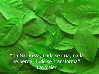 “ Na Natureza, nada se cria, nada se perde, tudo se transforma” Lavoisier 