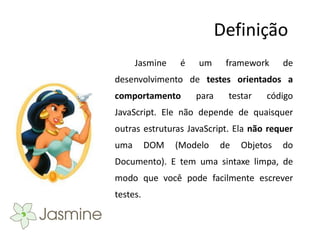 Definição
      Jasmine    é   um      framework     de
desenvolvimento de testes orientados a
comportamento        para    testar   código
JavaScript. Ele não depende de quaisquer
outras estruturas JavaScript. Ela não requer
uma       DOM   (Modelo     de   Objetos   do
Documento). E tem uma sintaxe limpa, de
modo que você pode facilmente escrever
testes.
 