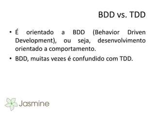 BDD vs. TDD
• É orientado a BDD (Behavior Driven
  Development), ou seja, desenvolvimento
  orientado a comportamento.
• BDD, muitas vezes é confundido com TDD.
 