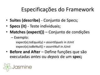 Especificações do Framework
• Suites (describe) - Conjunto de Specs;
• Specs (it) - Teste individuais;
• Matches (expect()) – Conjunto de condições
  – Exemplo:
     expect(x).toEqual(y) = assertEquals in JUnit
     expect(x).toBeNull() = assertNull in JUnit
• Before and After – Define funções que são
  executadas antes ou depois de um spec;
 