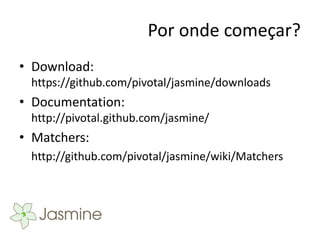 Por onde começar?
• Download:
 https://github.com/pivotal/jasmine/downloads
• Documentation:
 http://pivotal.github.com/jasmine/
• Matchers:
 http://github.com/pivotal/jasmine/wiki/Matchers
 