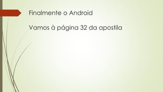 Finalmente o Android
Vamos à página 32 da apostila
 