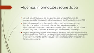 Algumas informações sobre Java
 Java é uma linguagem de programação e uma plataforma de
computação lançada pela primeira vez pela Sun Microsystems em 1995
 Há muitos aplicativos e sites que funcionam somente com o Java
instalado, e muitos outros aplicativos e sites são desenvolvidos e
disponibilizados com o suporte dessa tecnologia todos os dias. O Java é
rápido, seguro e confiável. A tecnologia Java está em todo lugar!
 O java é hoje a linguagem mais utilizada em todo o mundo isso acontece
porque ela não é somente uma linguagem, mas também uma plataforma
de desenvolvimento, conheça suas características plataformas além de
tendências no java.
 