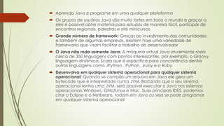  Aprenda Java e programe em uma qualquer plataforma
 Os grupos de usuários Java são muito fortes em todo o mundo e graças a
eles é possível obter material para estudos de maneira fácil, participar de
encontros regionais, palestras e até minicursos
 Grande número de framework: Graças ao investimento das comunidades
e também de algumas empresas, existem hoje uma variedade de
frameworks que visam facilitar o trabalho do desenvolvedor
 O Java não roda somente Java: A máquina virtual Java atualmente roda
cerca de 350 linguagens com pontos interessantes, por exemplo, o Groovy
linguagem dinâmica, Scala que é específica para concorrência dentre
outras linguagens como JPython , Python, Jruby e o Ruby
 Desenvolva em qualquer sistema operacional para qualquer sistema
operacional: Quando se compila um arquivo em Java ele gera um
bytecode que é interpretado numa JVM. Bastando que o seu sistema
operacional tenha uma JVM, será possível executar o Java nos sistemas
operacionais Windows, GNU/Linux e Mac. Suas principais IDES, podemos
citar o Eclipse e o Netbeans, rodam em Java ou seja se pode programar
em qualquer sistema operacional
 