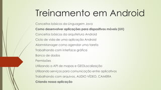 Treinamento em Android
Conceitos básicos da Linguagem Java
Como desenvolver aplicações para dispositivos móveis (UX)
Conceitos básicos da arquitetura Android
Ciclo de vida de uma aplicação Android
AlarmManager como agendar uma tarefa
Trabalhando com interface gráfica
Banco de dados
Permissões
Utilizando a API de mapas e GEOLocalização
Utilizando serviços para comunicação entre aplicativos
Trabalhando com arquivos, AUDIO VÍDEO, CAMERA
Criando nossa aplicação
 