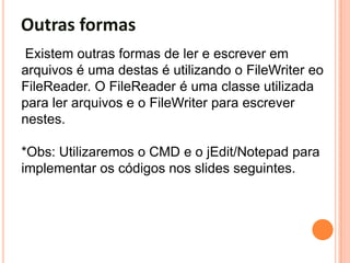 Outras formas
Existem outras formas de ler e escrever em
arquivos é uma destas é utilizando o FileWriter eo
FileReader. O FileReader é uma classe utilizada
para ler arquivos e o FileWriter para escrever
nestes.

*Obs: Utilizaremos o CMD e o jEdit/Notepad para
implementar os códigos nos slides seguintes.
 