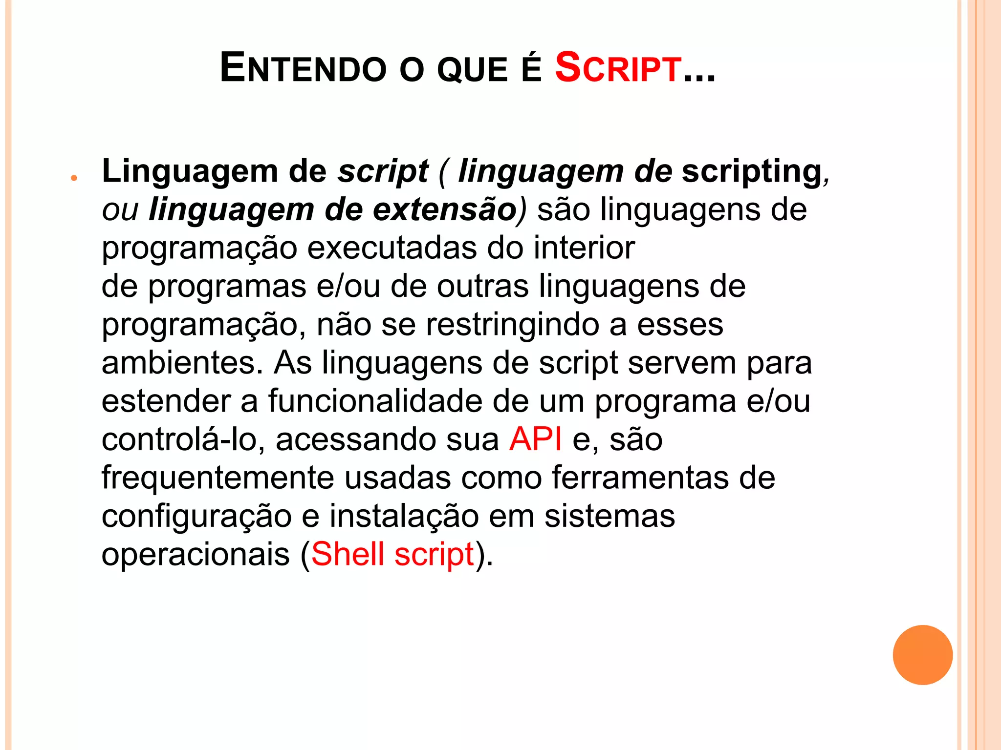 ENTENDO O QUE É SCRIPT...
•   Linguagem de script ( linguagem de scripting,
    ou linguagem de extensão) são linguagens de
    programação executadas do interior
    de programas e/ou de outras linguagens de
    programação, não se restringindo a esses
    ambientes. As linguagens de script servem para
    estender a funcionalidade de um programa e/ou
    controlá-lo, acessando sua API e, são
    frequentemente usadas como ferramentas de
    configuração e instalação em sistemas
    operacionais (Shell script).
 