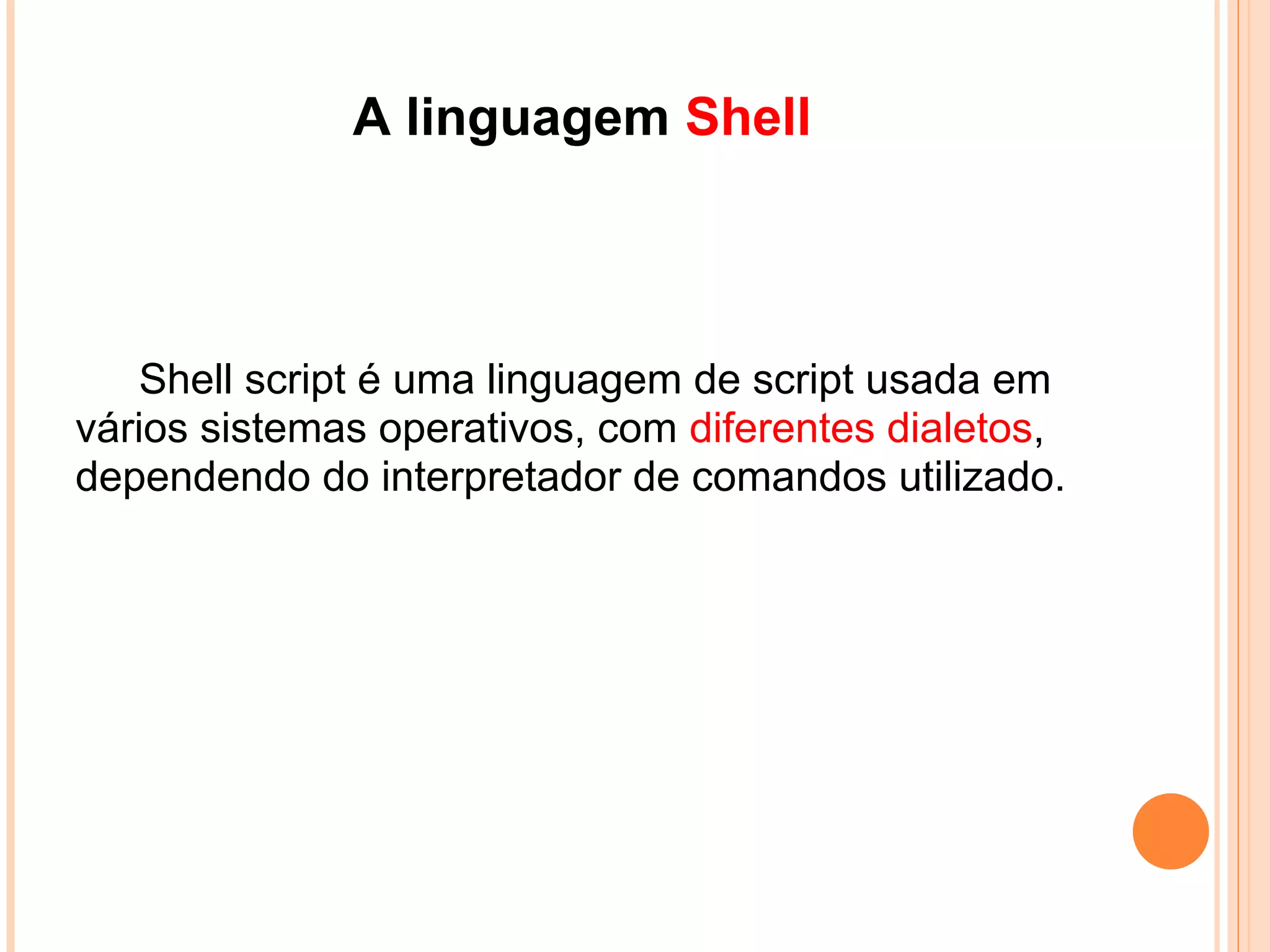 Sobre Shell SCRIPT ...
   É um interpretador de tipos de comandos, uma
espécie de tradutor entre o sistema operacional e o
usuário. Permite a execução de sequências de
comandos direto no prompt do sistema ou escritas
em arquivos de texto, conhecidos como shell scripts.
 