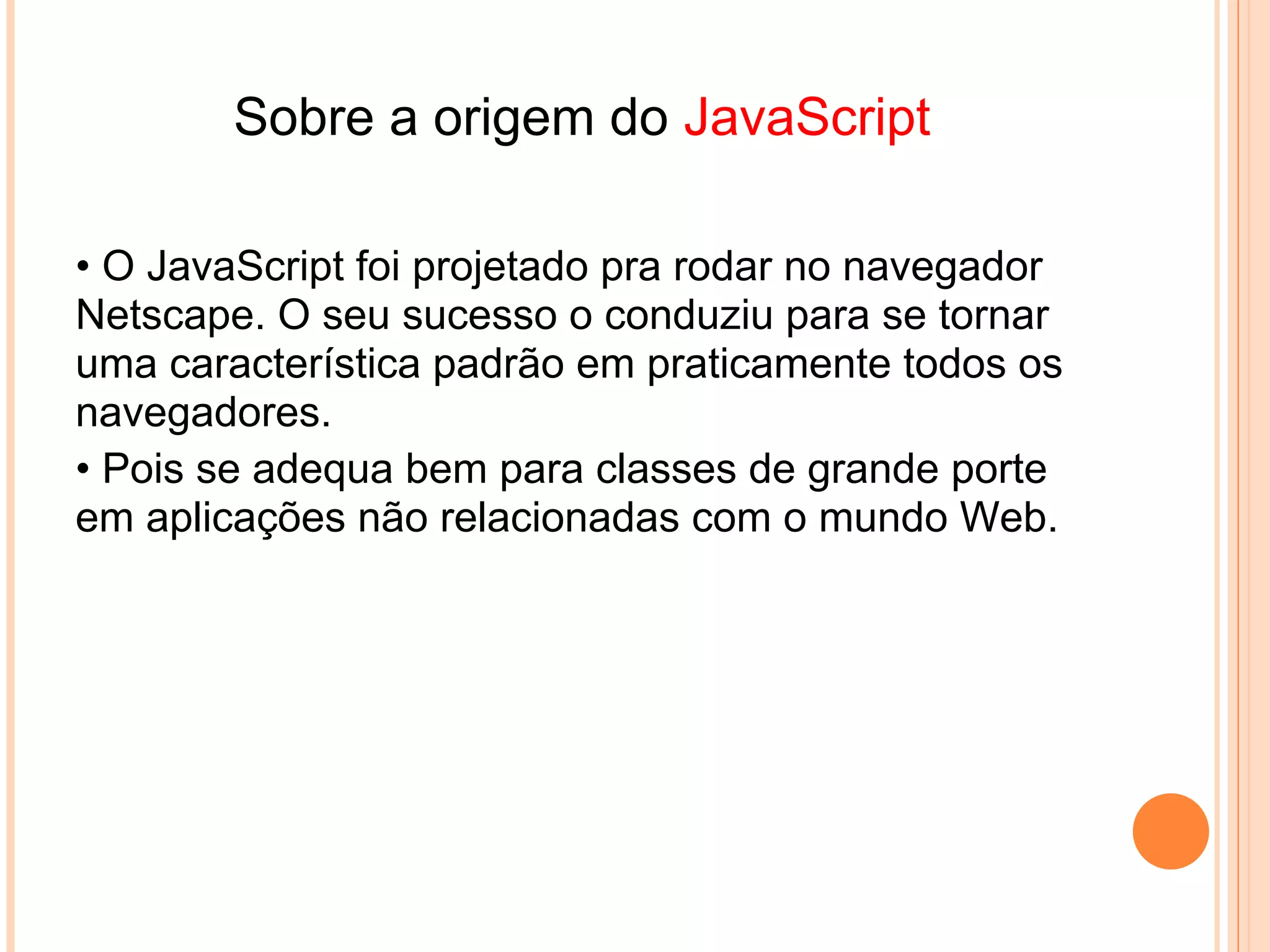 JavaScript
    Permite de aceder aos objetos do browser
    Códigos de programação simples mas para aplicações
    limitadas
•   Muito fácil mais do que Java




                             Java
• Não tem acesso aos objetos do browser
• Linguagem de programação muito mais complexa e mais
  poderosa .
• Depois que aprender a programar em JAVA fica fácil o
  aprendizado de outras linguagens .
 