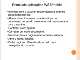 • Neste documento encontramos 3 objetos.

• Objeto radio.
• Objeto botão.
• Objeto texto.

• A hierarquia deste exemplo é então:
•                                             > radio
• Janela > documento > formulário >           > botão
                                              > texto
PARA ACESSAR A UM OBJETO?
  Seja por exemplo para o botão radio
 "semana": (window).document.form.radio[0].

 E enfim para os puristas, JavaScript não é propriamente uma linguagem
  orientada para os objetos
tal o como C++ ou Java. Dizemos antes que JavaScript é uma linguagem
  baseada nos objetos.
 