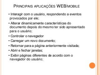 PRINCIPAIS APLICAÇÕES WEB/MOBILE
• Interagir com o usuário, respondendo a eventos
 provocados por ele;
• Alterar dinamicamente características do
 documento depois do mesmo ter sido apresentado
 para o usuário;
• Controlar o navegador
• Carregar um novo documento;
• Retornar para a página anteriormente visitada;
• Abrir e fechar janelas;
• Exibir páginas diferentes de acordo com o
 navegador do usuário;
 