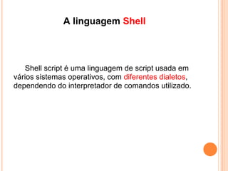 Sobre Shell SCRIPT ...
   É um interpretador de tipos de comandos, uma
espécie de tradutor entre o sistema operacional e o
usuário. Permite a execução de sequências de
comandos direto no prompt do sistema ou escritas
em arquivos de texto, conhecidos como shell scripts.
 