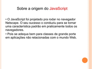 JavaScript
    Permite de aceder aos objetos do browser
    Códigos de programação simples mas para aplicações
    limitadas
•   Muito fácil mais do que Java




                             Java
• Não tem acesso aos objetos do browser
• Linguagem de programação muito mais complexa e mais
  poderosa .
• Depois que aprender a programar em JAVA fica fácil o
  aprendizado de outras linguagens .
 