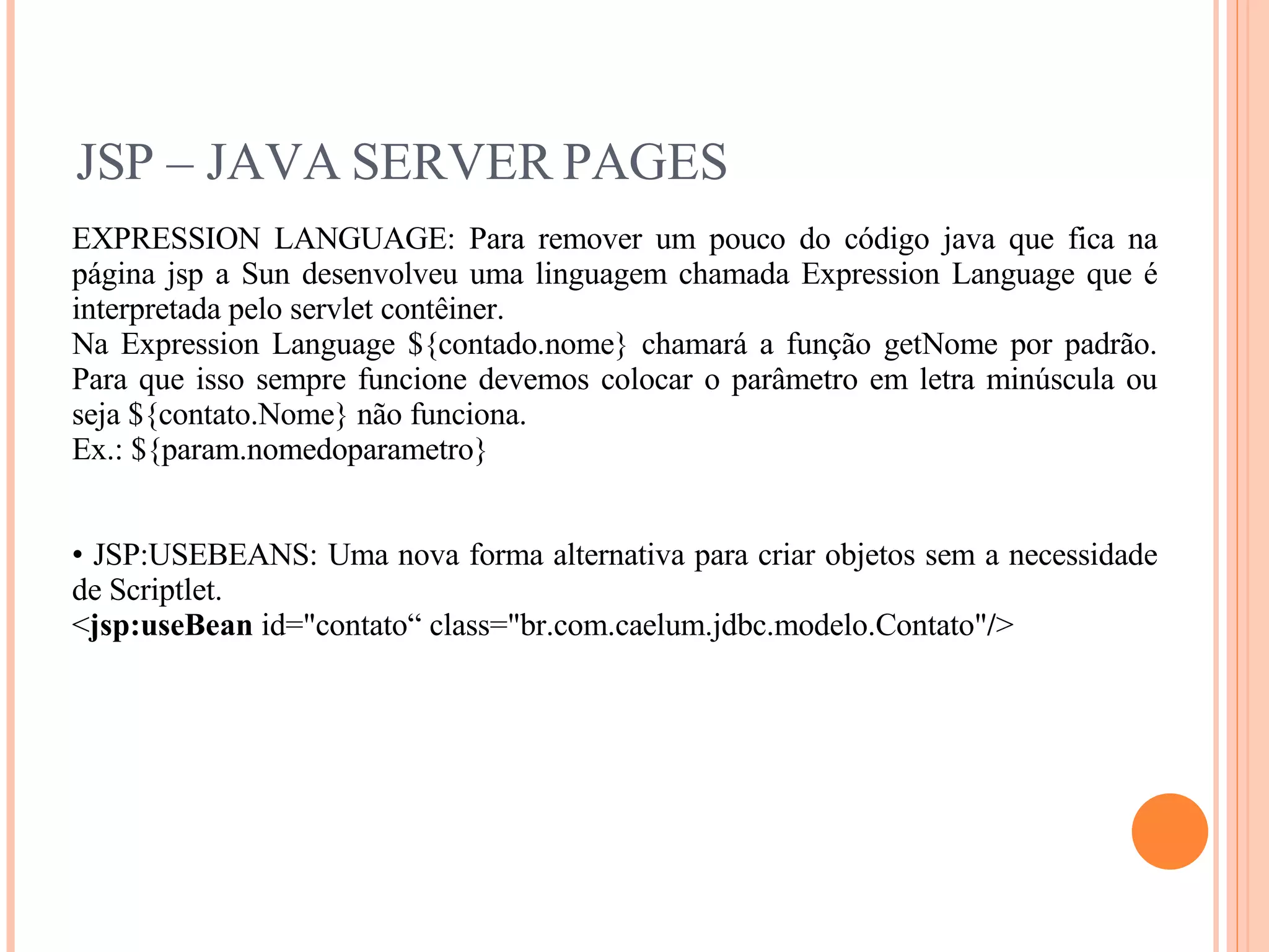 JSP – JAVA SERVER PAGES EXPRESSION LANGUAGE: Para remover um pouco do código java que fica na página jsp a Sun desenvolveu uma linguagem chamada Expression Language que é interpretada pelo servlet contêiner. Na Expression Language ${contado.nome} chamará a função getNome por padrão. Para que isso sempre funcione devemos colocar o parâmetro em letra minúscula ou seja ${contato.Nome} não funciona. Ex.: ${param.nomedoparametro} JSP:USEBEANS: Uma nova forma alternativa para criar objetos sem a necessidade de Scriptlet. < jsp:useBean  id=&quot;contato“ class=&quot;br.com.caelum.jdbc.modelo.Contato&quot; / > 