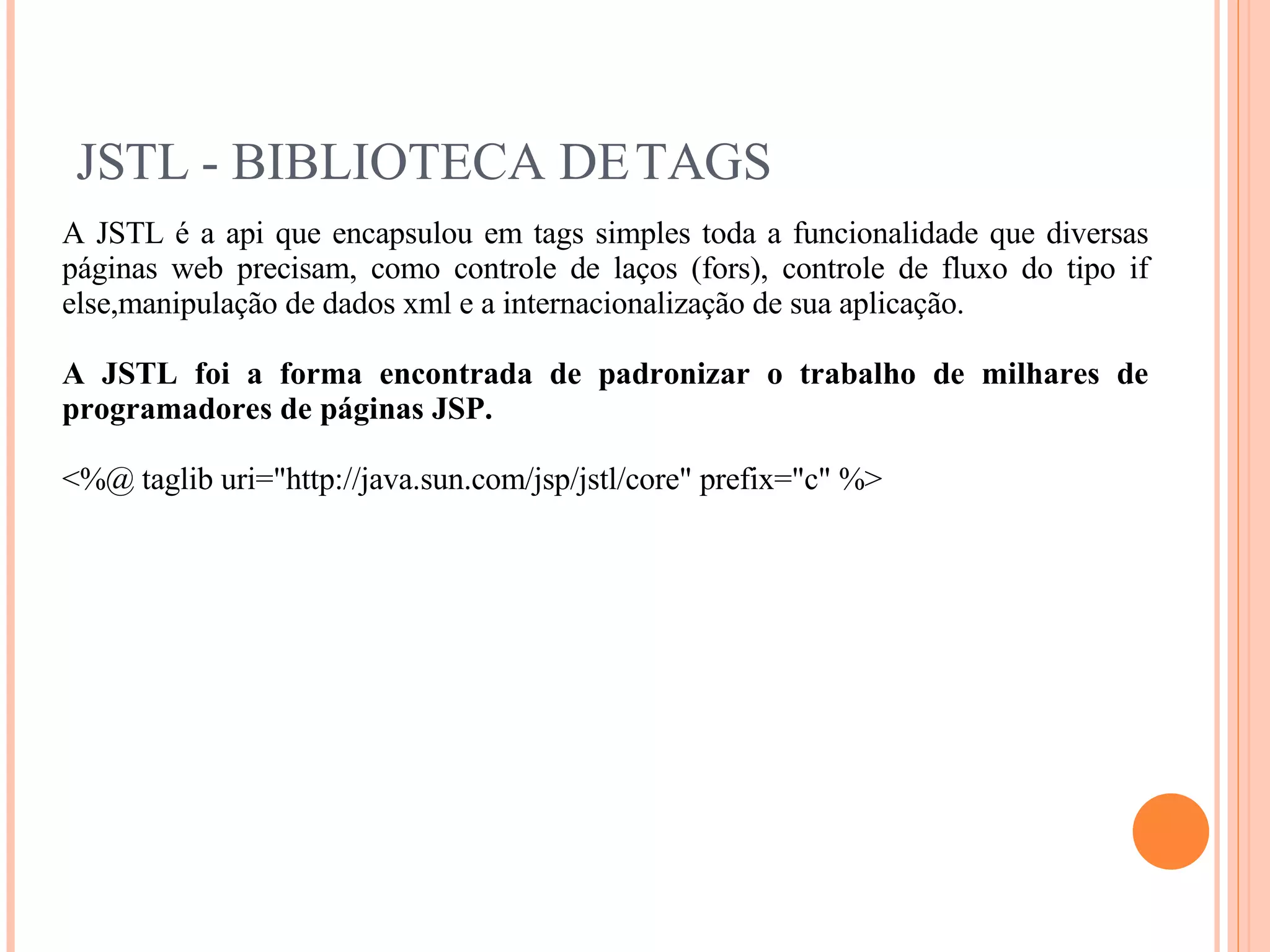 JSTL - BIBLIOTECA DE TAGS A JSTL é a api que encapsulou em tags simples toda a funcionalidade que diversas páginas web precisam, como controle de laços (fors), controle de fluxo do tipo if else,manipulação de dados xml e a internacionalização de sua aplicação. A JSTL foi a forma encontrada de padronizar o trabalho de milhares de programadores de páginas JSP. <%@ taglib uri=&quot;http://java.sun.com/jsp/jstl/core&quot; prefix=&quot;c&quot; %> 