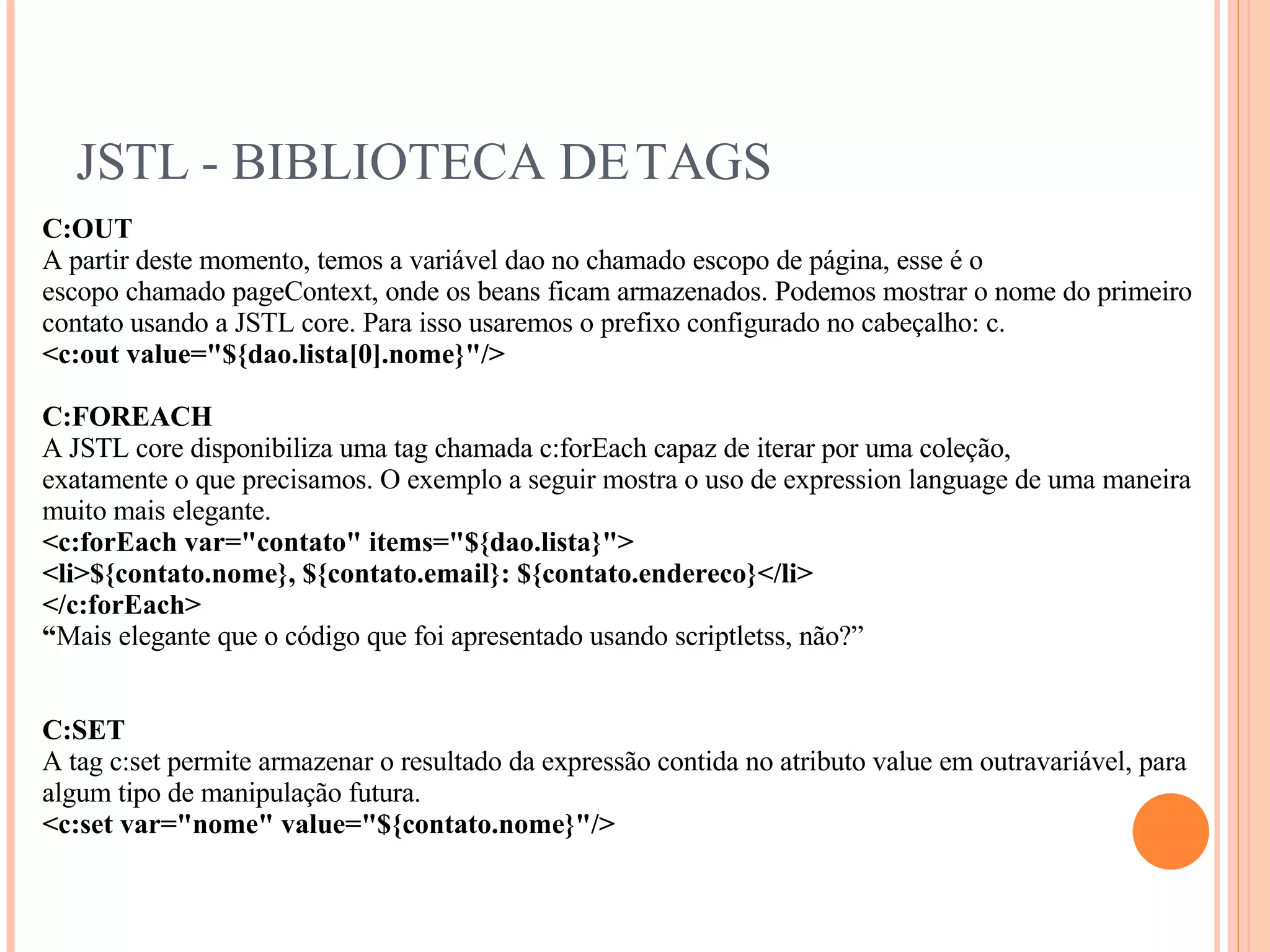 JSTL - BIBLIOTECA DE TAGS C:OUT A partir deste momento, temos a variável dao no chamado escopo de página, esse é o escopo chamado pageContext, onde os beans ficam armazenados. Podemos mostrar o nome do primeiro contato usando a JSTL core. Para isso usaremos o prefixo configurado no cabeçalho: c. <c:out value=&quot;${dao.lista[0].nome}&quot;/> C:FOREACH A JSTL core disponibiliza uma tag chamada c:forEach capaz de iterar por uma coleção, exatamente o que precisamos. O exemplo a seguir mostra o uso de expression language de uma maneira muito mais elegante. <c:forEach var=&quot;contato&quot; items=&quot;${dao.lista}&quot;> <li>${contato.nome}, ${contato.email}: ${contato.endereco}</li> </c:forEach> “ Mais elegante que o código que foi apresentado usando scriptletss, não?” C:SET A tag c:set permite armazenar o resultado da expressão contida no atributo value em outravariável, para algum tipo de manipulação futura. <c:set var=&quot;nome&quot; value=&quot;${contato.nome}&quot;/> 