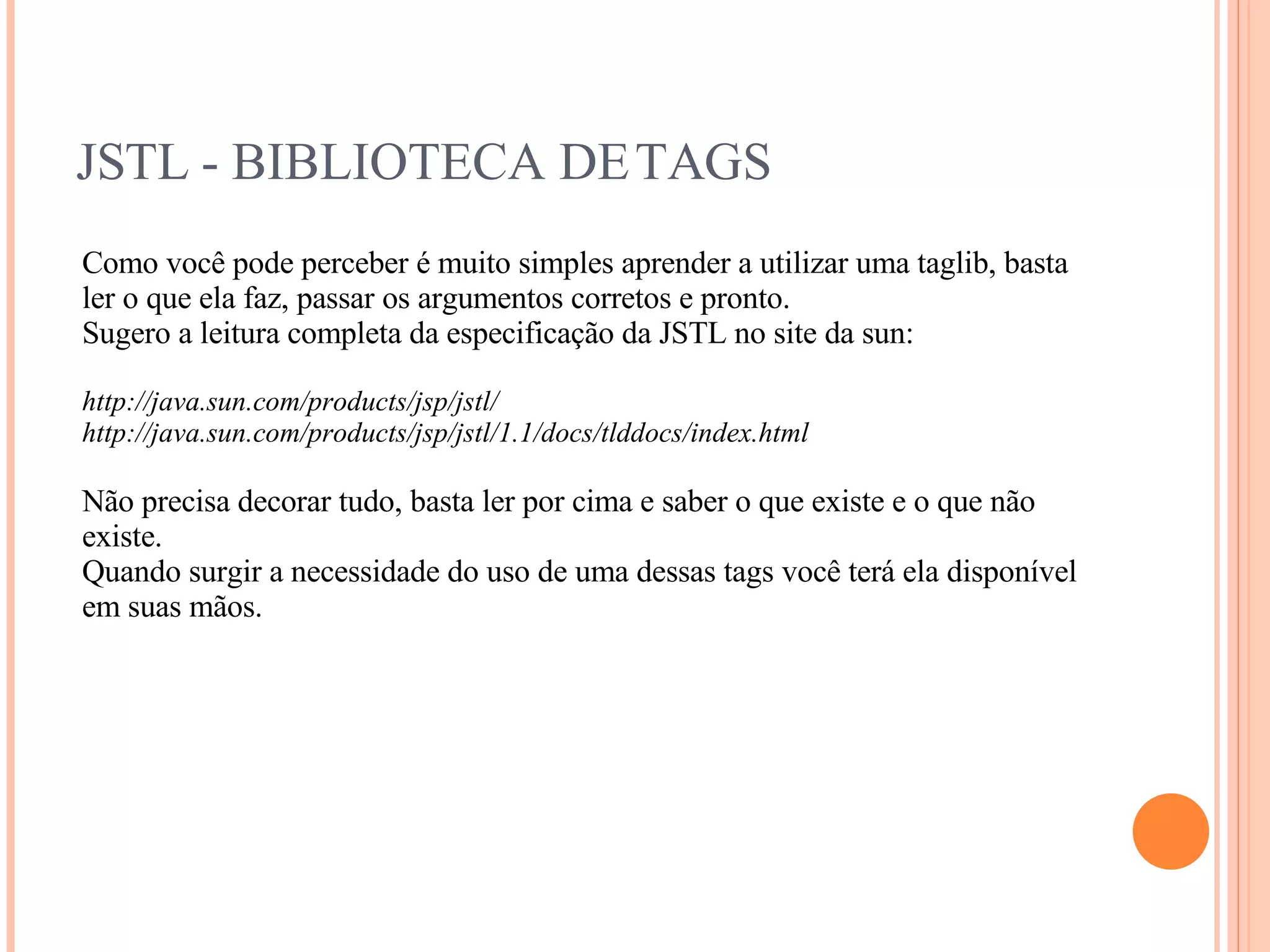 JSTL - BIBLIOTECA DE TAGS Como você pode perceber é muito simples aprender a utilizar uma taglib, basta ler o que ela faz, passar os argumentos corretos e pronto. Sugero a leitura completa da especificação da JSTL no site da sun: http://java.sun.com/products/jsp/jstl/ http://java.sun.com/products/jsp/jstl/1.1/docs/tlddocs/index.html Não precisa decorar tudo, basta ler por cima e saber o que existe e o que não existe. Quando surgir a necessidade do uso de uma dessas tags você terá ela disponível em suas mãos. 