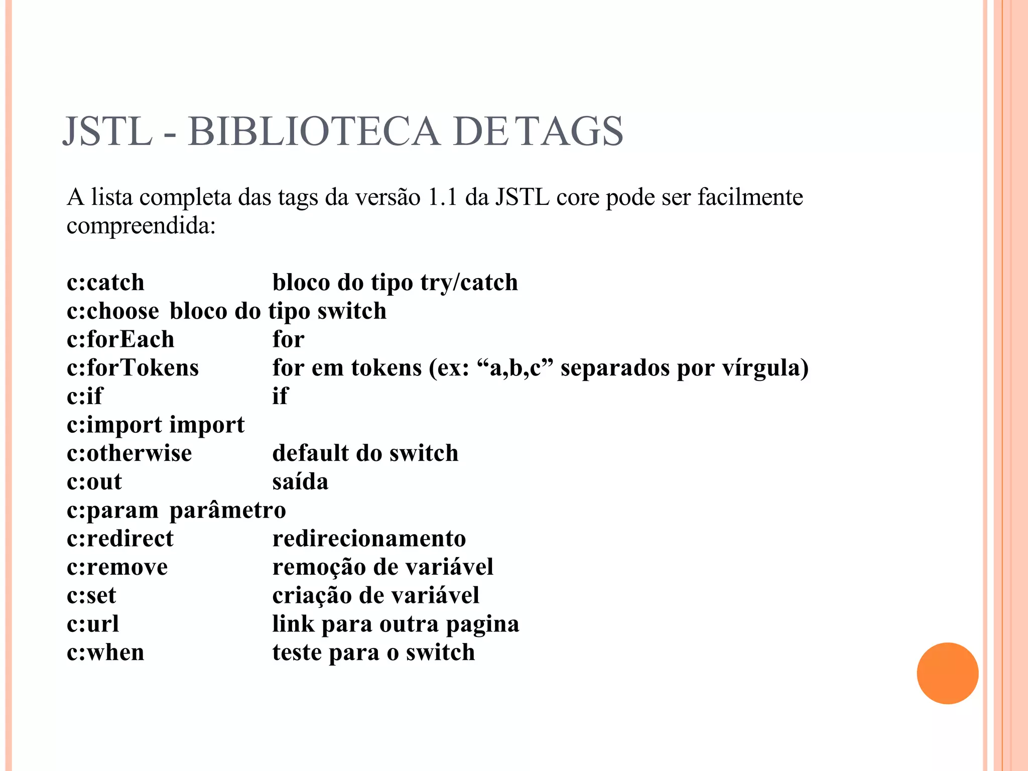 JSTL - BIBLIOTECA DE TAGS A lista completa das tags da versão 1.1 da JSTL core pode ser facilmente compreendida: c:catch  bloco do tipo try/catch c:choose  bloco do tipo switch c:forEach  for c:forTokens  for em tokens (ex: “a,b,c” separados por vírgula) c:if  if c:import  import c:otherwise  default do switch c:out  saída c:param  parâmetro c:redirect  redirecionamento c:remove  remoção de variável c:set  criação de variável c:url  link para outra pagina c:when  teste para o switch 