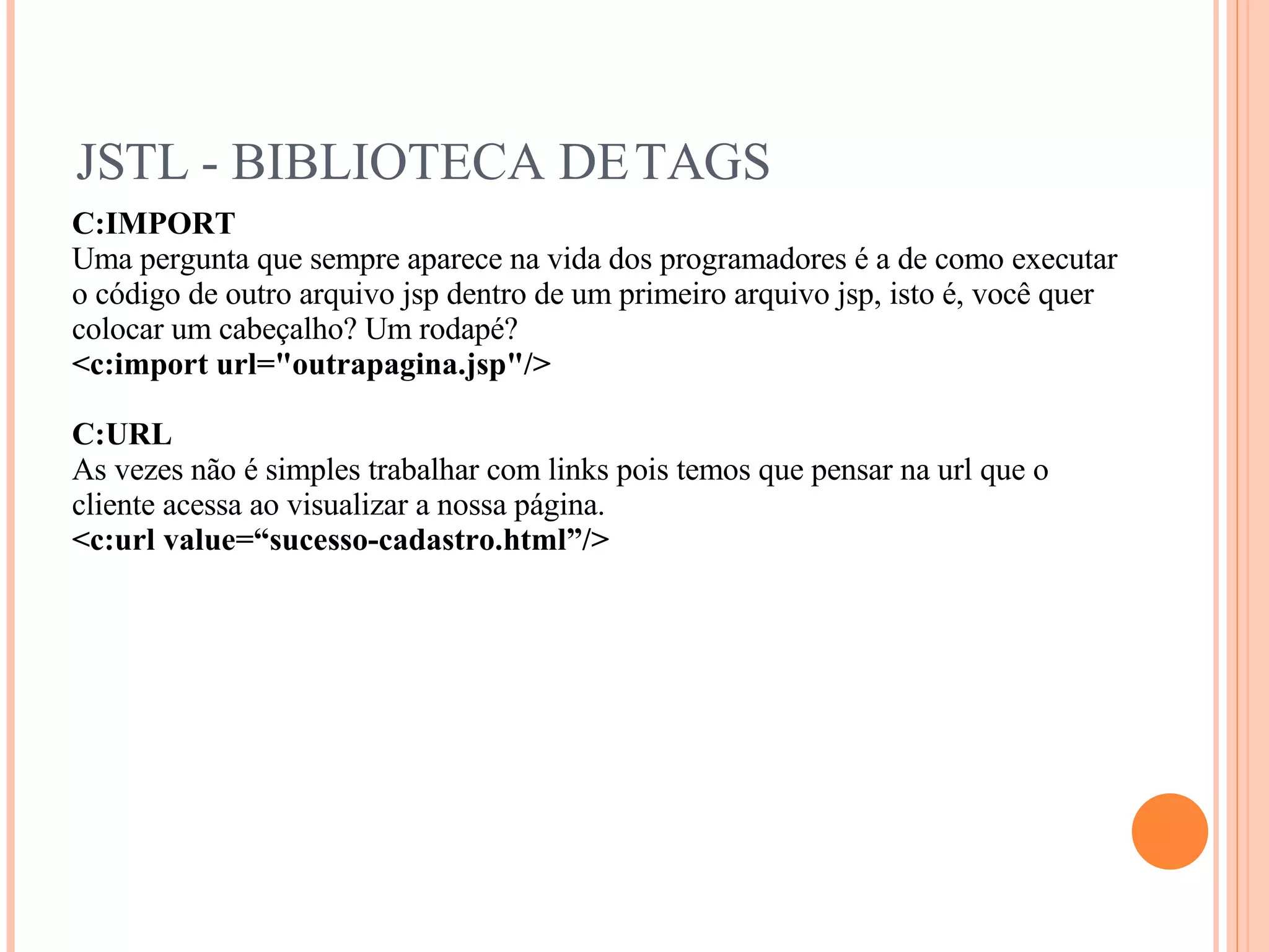 JSTL - BIBLIOTECA DE TAGS C:IMPORT Uma pergunta que sempre aparece na vida dos programadores é a de como executar o código de outro arquivo jsp dentro de um primeiro arquivo jsp, isto é, você quer colocar um cabeçalho? Um rodapé? <c:import url=&quot;outrapagina.jsp&quot;/> C:URL As vezes não é simples trabalhar com links pois temos que pensar na url que o cliente acessa ao visualizar a nossa página. <c:url value=“sucesso-cadastro.html”/> 