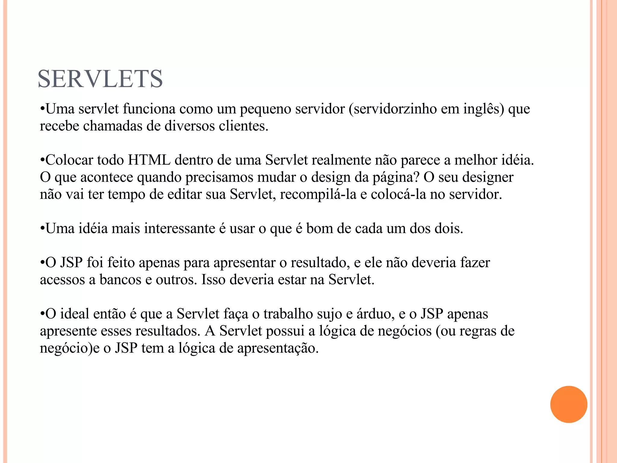 SERVLETS Uma servlet funciona como um pequeno servidor (servidorzinho em inglês) que recebe chamadas de diversos clientes. Colocar todo HTML dentro de uma Servlet realmente não parece a melhor idéia. O que acontece quando precisamos mudar o design da página? O seu designer não vai ter tempo de editar sua Servlet, recompilá-la e colocá-la no servidor. Uma idéia mais interessante é usar o que é bom de cada um dos dois. O JSP foi feito apenas para apresentar o resultado, e ele não deveria fazer acessos a bancos e outros. Isso deveria estar na Servlet. O ideal então é que a Servlet faça o trabalho sujo e árduo, e o JSP apenas apresente esses resultados. A Servlet possui a lógica de negócios (ou regras de negócio)e o JSP tem a lógica de apresentação. 