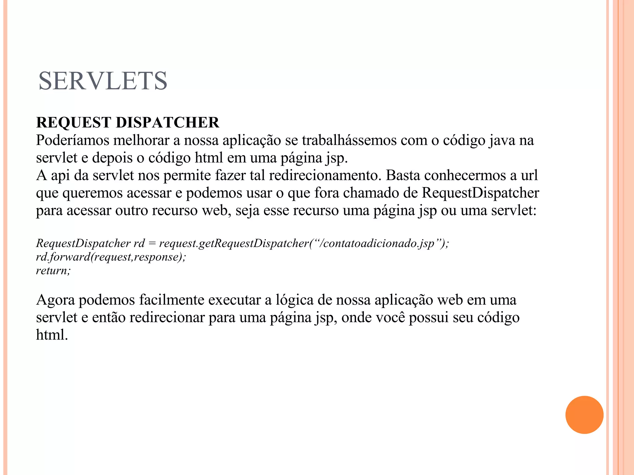 SERVLETS REQUEST DISPATCHER Poderíamos melhorar a nossa aplicação se trabalhássemos com o código java na servlet e depois o código html em uma página jsp. A api da servlet nos permite fazer tal redirecionamento. Basta conhecermos a url que queremos acessar e podemos usar o que fora chamado de RequestDispatcher para acessar outro recurso web, seja esse recurso uma página jsp ou uma servlet: RequestDispatcher rd = request.getRequestDispatcher(“/contatoadicionado.jsp”); rd.forward(request,response); return; Agora podemos facilmente executar a lógica de nossa aplicação web em uma servlet e então redirecionar para uma página jsp, onde você possui seu código html. 