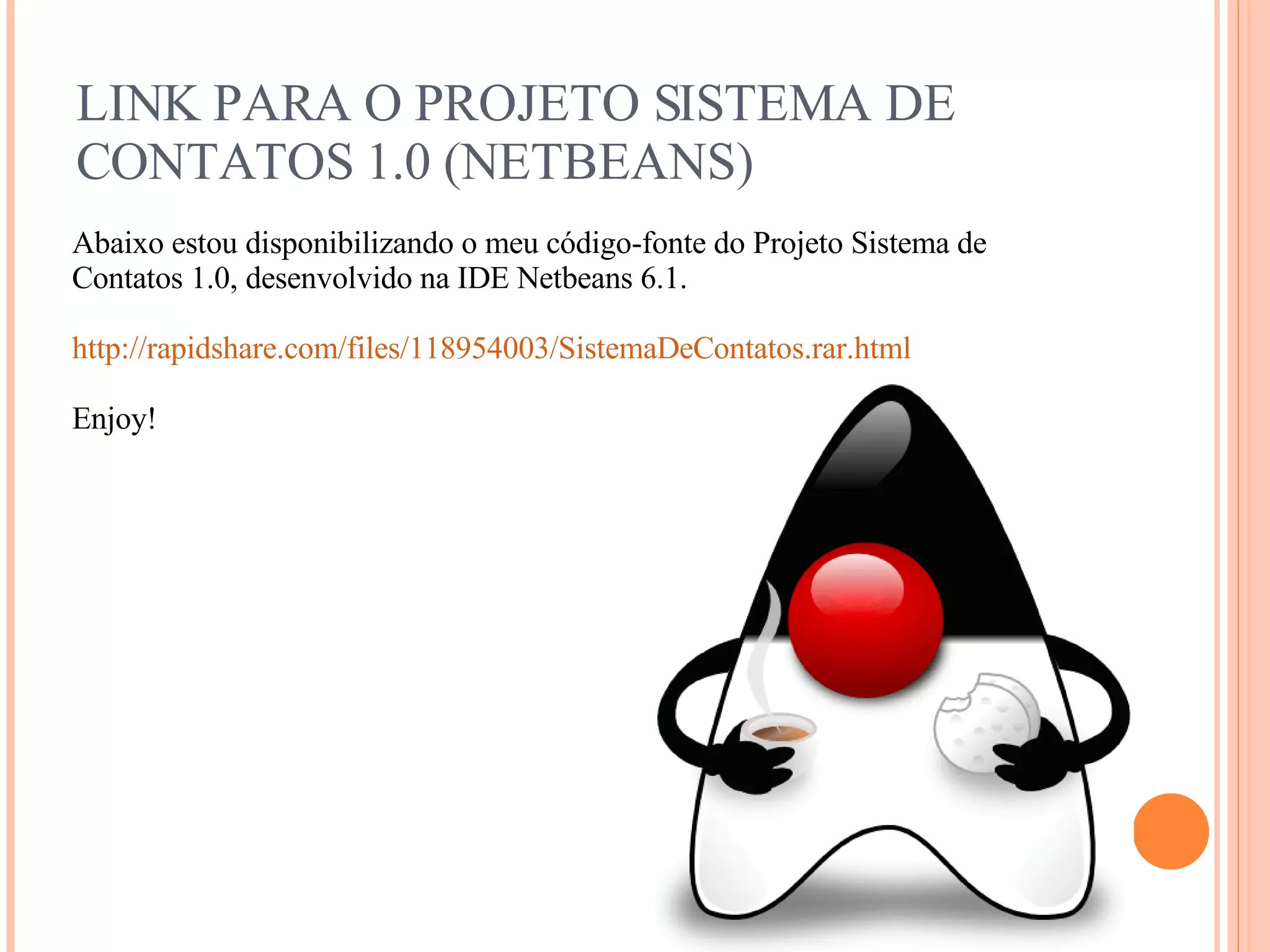 LINK PARA O PROJETO SISTEMA DE CONTATOS 1.0 (NETBEANS) Abaixo estou disponibilizando o meu código-fonte do Projeto Sistema de Contatos 1.0, desenvolvido na IDE Netbeans 6.1. http://rapidshare.com/files/118954003/SistemaDeContatos.rar.html Enjoy! 