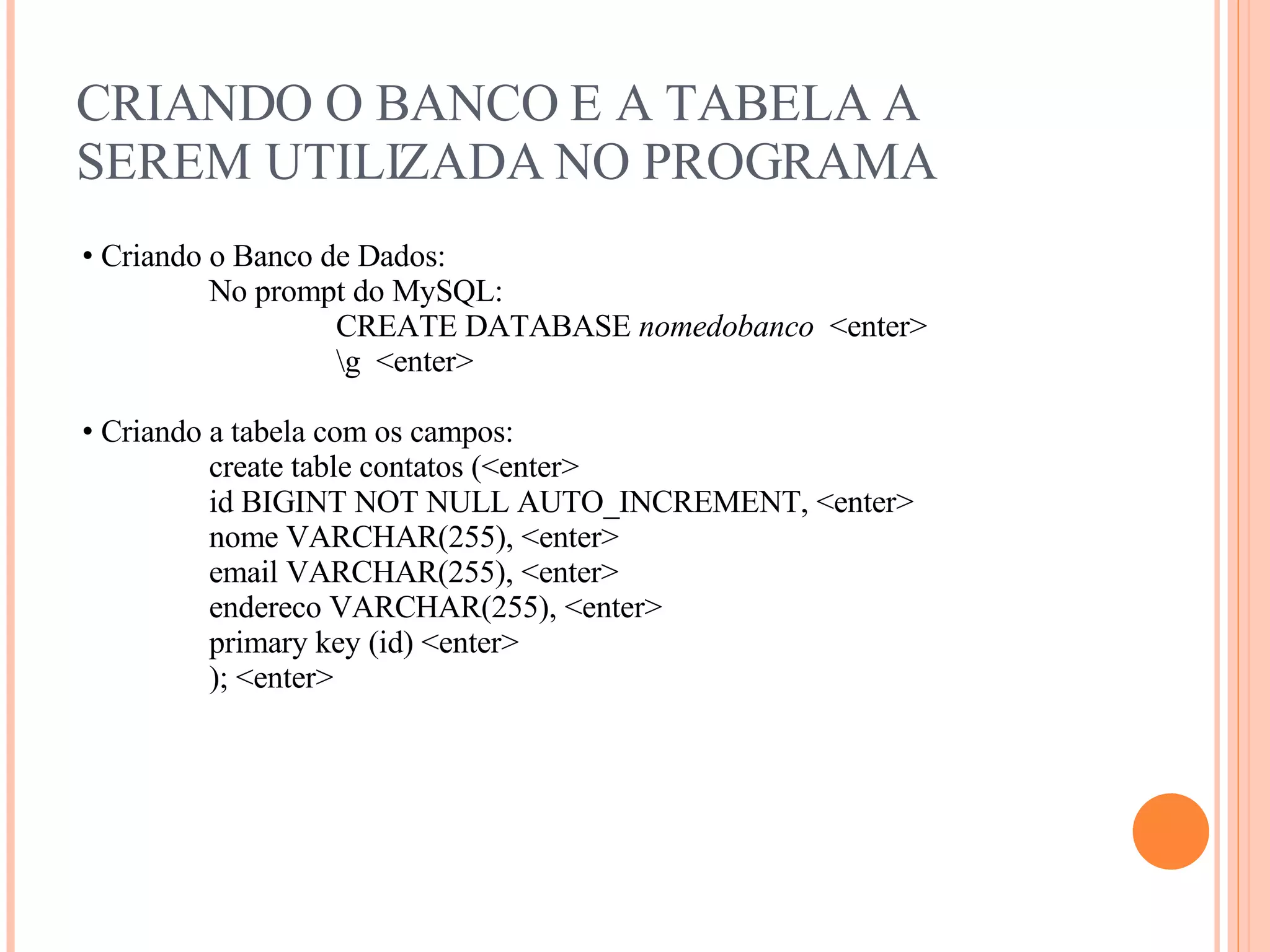 CRIANDO O BANCO E A TABELA A SEREM UTILIZADA NO PROGRAMA Criando o Banco de Dados: No prompt do MySQL: CREATE DATABASE  nomedobanco  <enter> \g  <enter> Criando a tabela com os campos: create table contatos (<enter> id BIGINT NOT NULL AUTO_INCREMENT,  <enter> nome VARCHAR(255), <enter> email VARCHAR(255), <enter> endereco VARCHAR(255), <enter> primary key (id) <enter> ); <enter> 