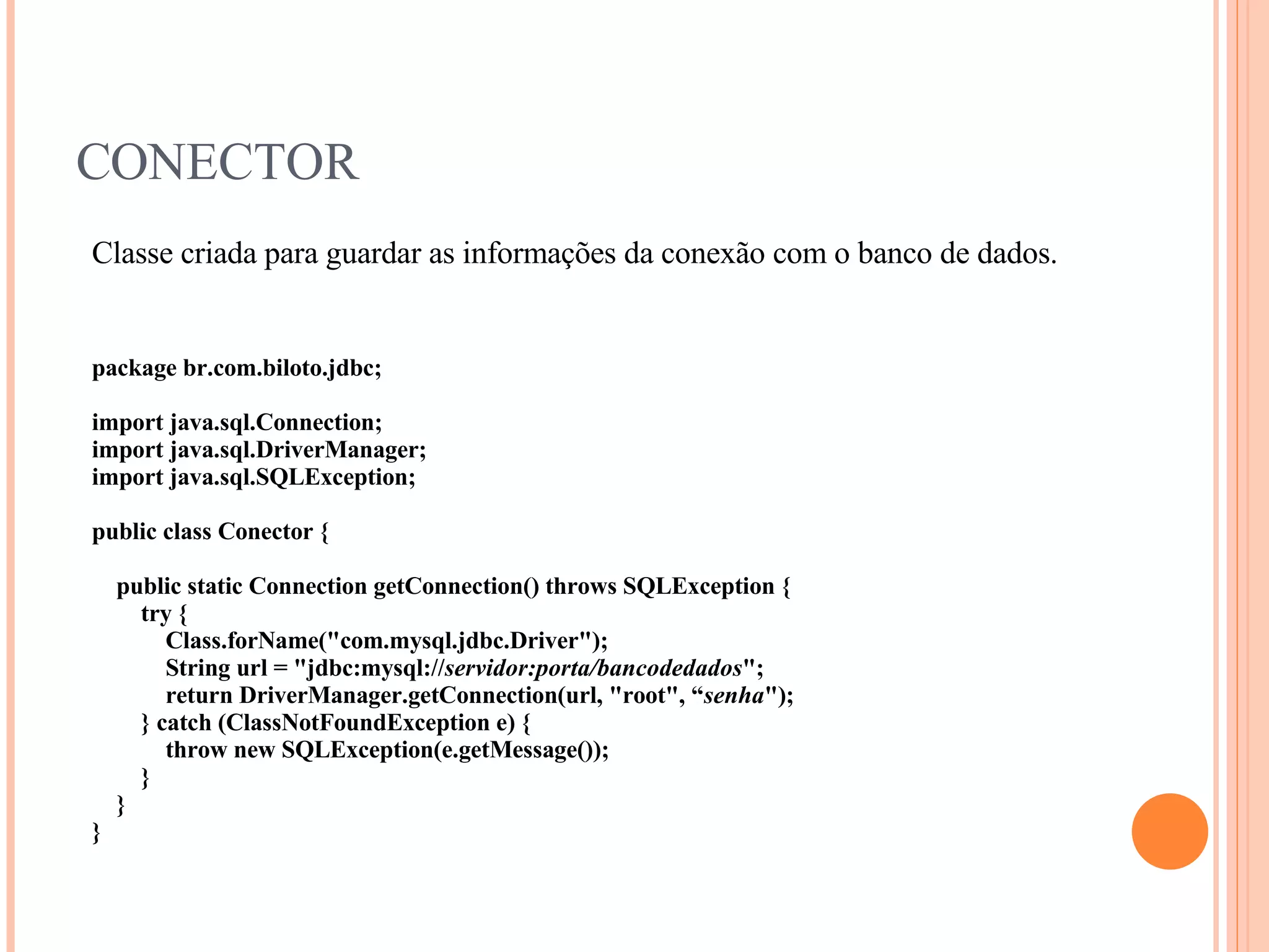 CONECTOR Classe criada para guardar as informações da conexão com o banco de dados. package br.com.biloto.jdbc; import java.sql.Connection; import java.sql.DriverManager; import java.sql.SQLException; public class Conector { public static Connection getConnection() throws SQLException { try { Class.forName(&quot;com.mysql.jdbc.Driver&quot;); String url = &quot;jdbc:mysql:// servidor:porta/bancodedados &quot;; return DriverManager.getConnection(url, &quot;root&quot;, “ senha &quot;); } catch (ClassNotFoundException e) { throw new SQLException(e.getMessage()); } } } 