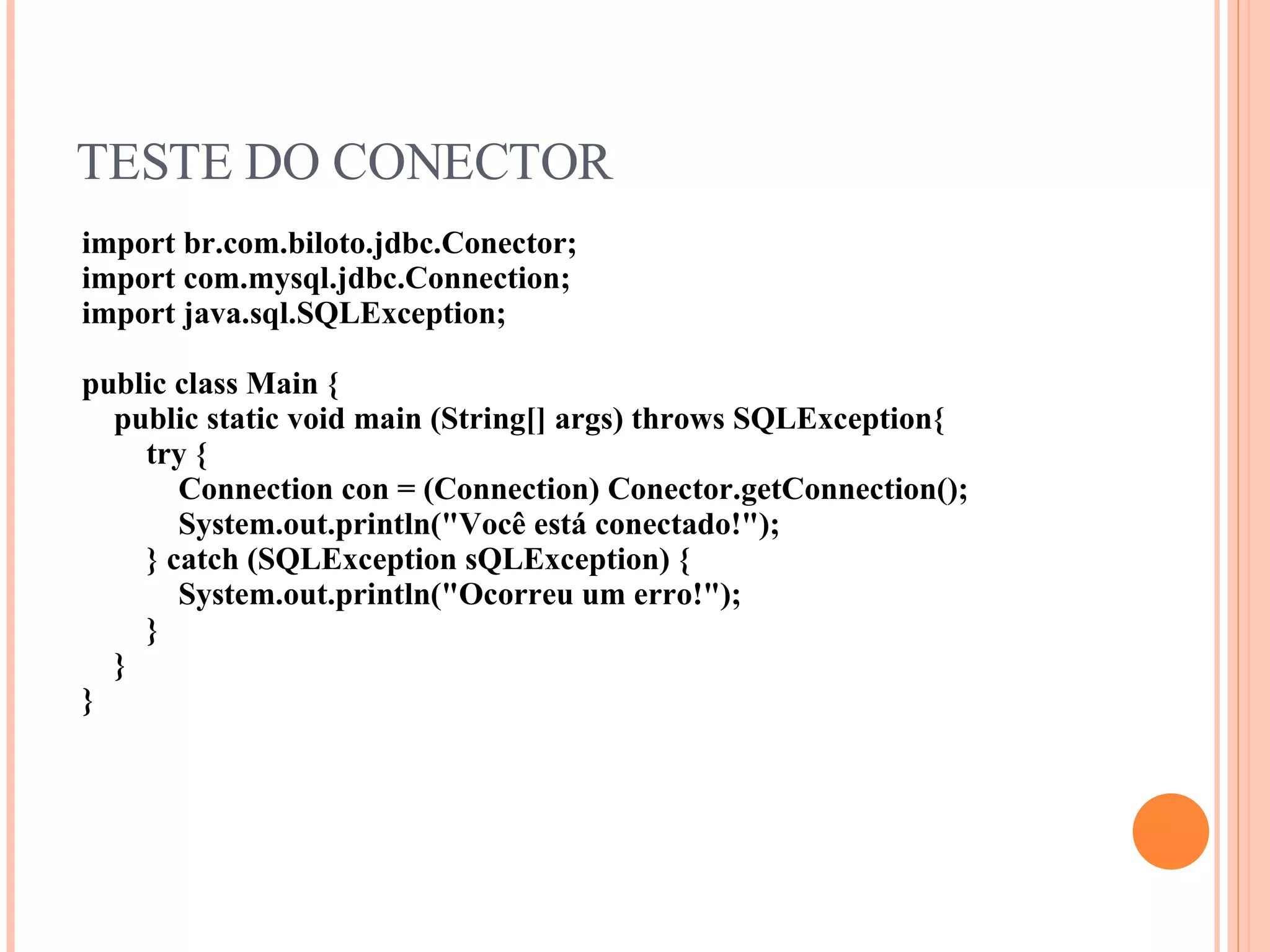 TESTE DO CONECTOR import br.com.biloto.jdbc.Conector; import com.mysql.jdbc.Connection; import java.sql.SQLException; public class Main { public static void main (String[] args) throws SQLException{ try { Connection con = (Connection) Conector.getConnection(); System.out.println(&quot;Você está conectado!&quot;); } catch (SQLException sQLException) { System.out.println(&quot;Ocorreu um erro!&quot;); } } } 