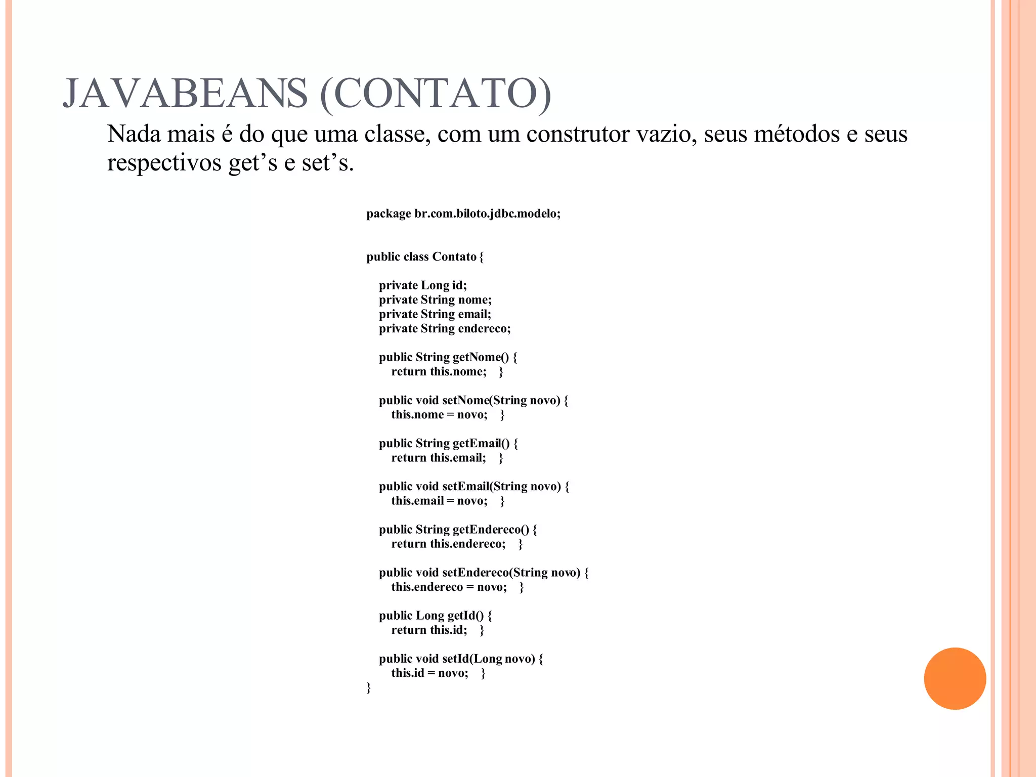 JAVABEANS (CONTATO) Nada mais é do que uma classe, com um construtor vazio, seus métodos e seus respectivos get’s e set’s. package br.com.biloto.jdbc.modelo; public class Contato { private Long id; private String nome; private String email; private String endereco; public String getNome() { return this.nome;  } public void setNome(String novo) { this.nome = novo;  } public String getEmail() { return this.email;  } public void setEmail(String novo) { this.email = novo;  } public String getEndereco() { return this.endereco;  } public void setEndereco(String novo) { this.endereco = novo;  } public Long getId() { return this.id;  } public void setId(Long novo) { this.id = novo;  } } 