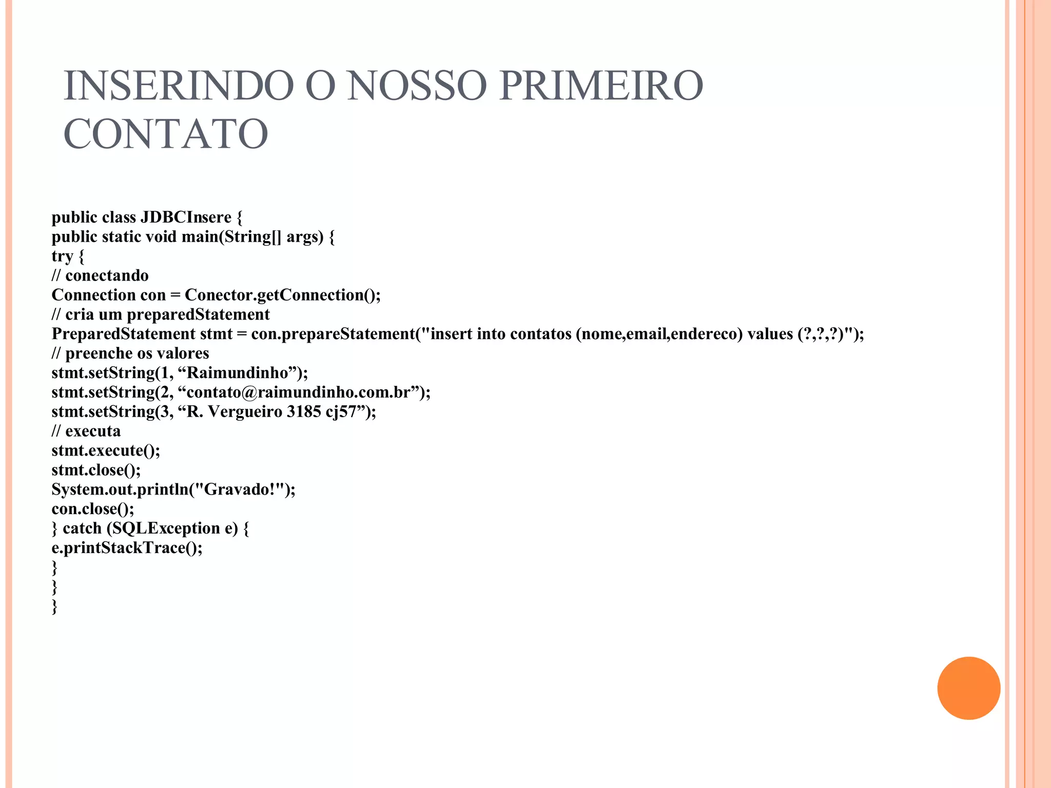 INSERINDO O NOSSO PRIMEIRO CONTATO public class JDBCInsere { public static void main(String[] args) { try { // conectando Connection con = Conector.getConnection(); // cria um preparedStatement PreparedStatement stmt = con.prepareStatement(&quot;insert into contatos ( nome,email,endereco) values (?,?,?)&quot;); // preenche os valores stmt.setString(1, “Raimundinho”); stmt.setString(2, “contato@raimundinho.com.br”); stmt.setString(3, “R. Vergueiro 3185 cj57”); // executa stmt.execute(); stmt.close(); System.out.println(&quot;Gravado!&quot;); con.close(); } catch (SQLException e) { e.printStackTrace(); } } } 