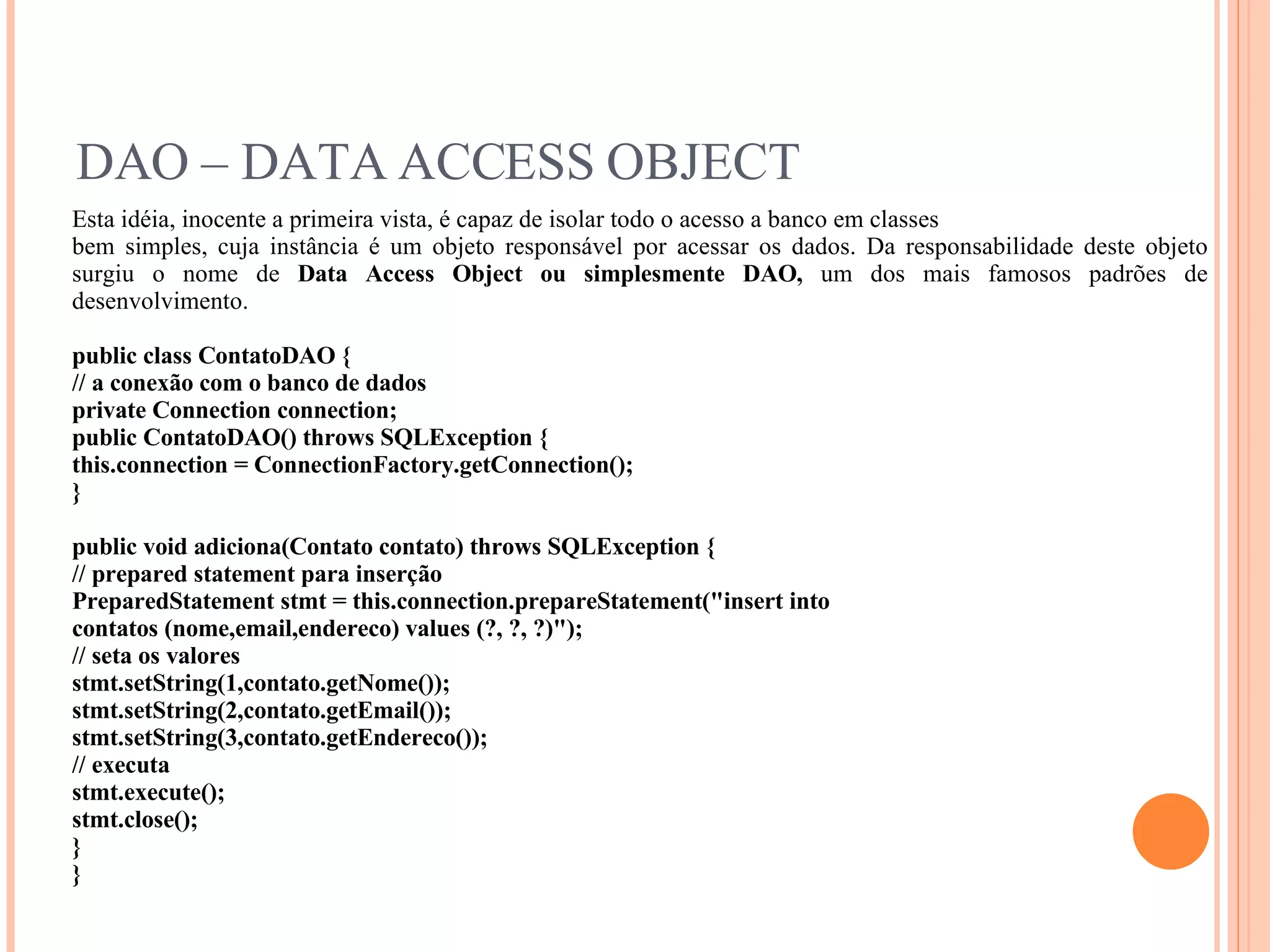 DAO – DATA ACCESS OBJECT Esta idéia, inocente a primeira vista, é capaz de isolar todo o acesso a banco em classes bem simples, cuja instância é um objeto responsável por acessar os dados. Da responsabilidade deste objeto surgiu o nome de  Data Access Object ou simplesmente DAO,  um dos mais famosos padrões de desenvolvimento. public class ContatoDAO { // a conexão com o banco de dados private Connection connection; public ContatoDAO() throws SQLException { this.connection = ConnectionFactory.getConnection(); } public void adiciona(Contato contato) throws SQLException { // prepared statement para inserção PreparedStatement stmt = this.connection.prepareStatement(&quot;insert into contatos (nome,email,endereco) values (?, ?, ?)&quot;); // seta os valores stmt.setString(1,contato.getNome()); stmt.setString(2,contato.getEmail()); stmt.setString(3,contato.getEndereco()); // executa stmt.execute(); stmt.close(); } } 