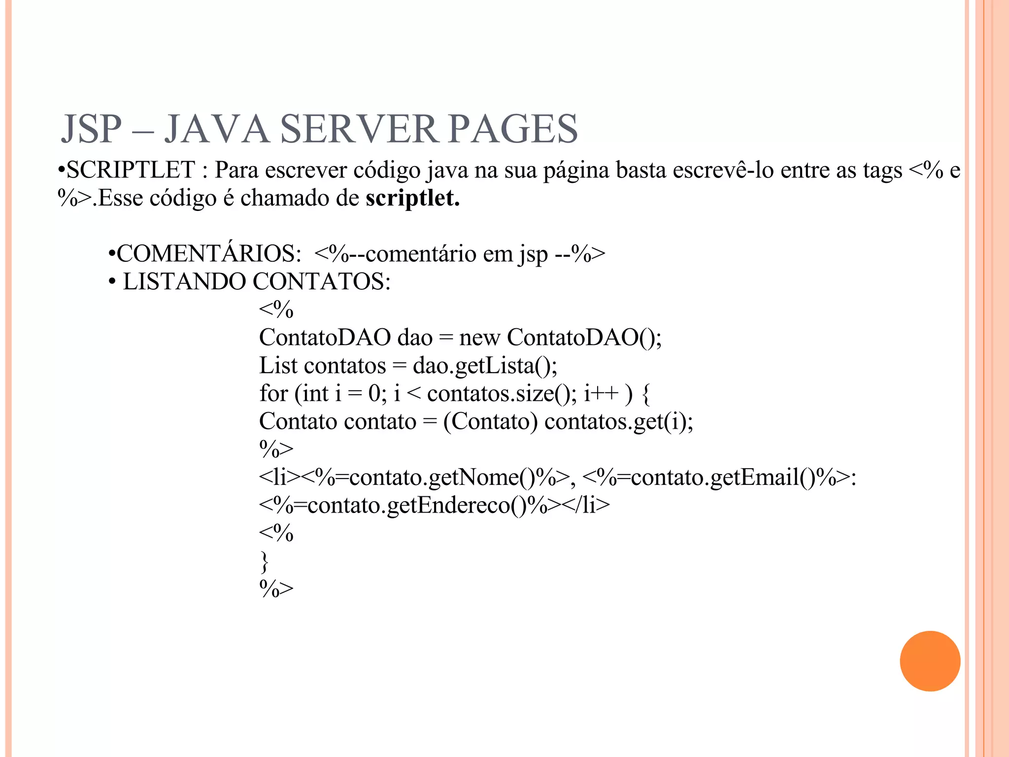 JSP – JAVA SERVER PAGES SCRIPTLET : Para escrever código java na sua página basta escrevê-lo entre as tags <% e %>.Esse código é chamado de  scriptlet. COMENTÁRIOS:  <%--comentário em jsp --%> LISTANDO CONTATOS: <% ContatoDAO dao = new ContatoDAO(); List contatos = dao.getLista(); for (int i = 0; i < contatos.size(); i++ ) { Contato contato = (Contato) contatos.get(i); %> <li><%=contato.getNome()%>, <%=contato.getEmail()%>: <%=contato.getEndereco()%></li> <% } %> 