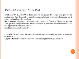 JSP – JAVA SERVER PAGES EXPRESSION LANGUAGE: Para remover um pouco do código java que fica na página jsp a Sun desenvolveu uma linguagem chamada Expression Language que é interpretada pelo servlet contêiner. Na Expression Language ${contado.nome} chamará a função getNome por padrão. Para que isso sempre funcione devemos colocar o parâmetro em letra minúscula ou seja ${contato.Nome} não funciona. Ex.: ${param.nomedoparametro} JSP:USEBEANS: Uma nova forma alternativa para criar objetos sem a necessidade de Scriptlet. < jsp:useBean  id="contato“ class="br.com.caelum.jdbc.modelo.Contato" / > 