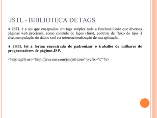 JSTL - BIBLIOTECA DE TAGS A JSTL é a api que encapsulou em tags simples toda a funcionalidade que diversas páginas web precisam, como controle de laços (fors), controle de fluxo do tipo if else,manipulação de dados xml e a internacionalização de sua aplicação. A JSTL foi a forma encontrada de padronizar o trabalho de milhares de programadores de páginas JSP. <%@ taglib uri="http://java.sun.com/jsp/jstl/core" prefix="c" %> 