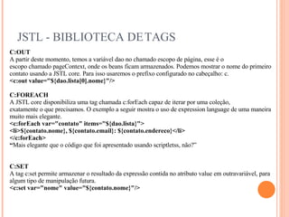 JSTL - BIBLIOTECA DE TAGS C:OUT A partir deste momento, temos a variável dao no chamado escopo de página, esse é o escopo chamado pageContext, onde os beans ficam armazenados. Podemos mostrar o nome do primeiro contato usando a JSTL core. Para isso usaremos o prefixo configurado no cabeçalho: c. <c:out value="${dao.lista[0].nome}"/> C:FOREACH A JSTL core disponibiliza uma tag chamada c:forEach capaz de iterar por uma coleção, exatamente o que precisamos. O exemplo a seguir mostra o uso de expression language de uma maneira muito mais elegante. <c:forEach var="contato" items="${dao.lista}"> <li>${contato.nome}, ${contato.email}: ${contato.endereco}</li> </c:forEach> “ Mais elegante que o código que foi apresentado usando scriptletss, não?” C:SET A tag c:set permite armazenar o resultado da expressão contida no atributo value em outravariável, para algum tipo de manipulação futura. <c:set var="nome" value="${contato.nome}"/> 