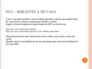 JSTL - BIBLIOTECA DE TAGS Como você pode perceber é muito simples aprender a utilizar uma taglib, basta ler o que ela faz, passar os argumentos corretos e pronto. Sugero a leitura completa da especificação da JSTL no site da sun: http://java.sun.com/products/jsp/jstl/ http://java.sun.com/products/jsp/jstl/1.1/docs/tlddocs/index.html Não precisa decorar tudo, basta ler por cima e saber o que existe e o que não existe. Quando surgir a necessidade do uso de uma dessas tags você terá ela disponível em suas mãos. 