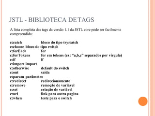 JSTL - BIBLIOTECA DE TAGS A lista completa das tags da versão 1.1 da JSTL core pode ser facilmente compreendida: c:catch  bloco do tipo try/catch c:choose  bloco do tipo switch c:forEach  for c:forTokens  for em tokens (ex: “a,b,c” separados por vírgula) c:if  if c:import  import c:otherwise  default do switch c:out  saída c:param  parâmetro c:redirect  redirecionamento c:remove  remoção de variável c:set  criação de variável c:url  link para outra pagina c:when  teste para o switch 