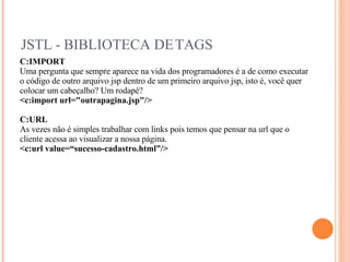JSTL - BIBLIOTECA DE TAGS C:IMPORT Uma pergunta que sempre aparece na vida dos programadores é a de como executar o código de outro arquivo jsp dentro de um primeiro arquivo jsp, isto é, você quer colocar um cabeçalho? Um rodapé? <c:import url="outrapagina.jsp"/> C:URL As vezes não é simples trabalhar com links pois temos que pensar na url que o cliente acessa ao visualizar a nossa página. <c:url value=“sucesso-cadastro.html”/> 