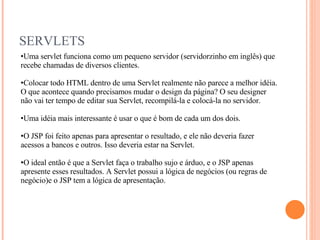 SERVLETS Uma servlet funciona como um pequeno servidor (servidorzinho em inglês) que recebe chamadas de diversos clientes. Colocar todo HTML dentro de uma Servlet realmente não parece a melhor idéia. O que acontece quando precisamos mudar o design da página? O seu designer não vai ter tempo de editar sua Servlet, recompilá-la e colocá-la no servidor. Uma idéia mais interessante é usar o que é bom de cada um dos dois. O JSP foi feito apenas para apresentar o resultado, e ele não deveria fazer acessos a bancos e outros. Isso deveria estar na Servlet. O ideal então é que a Servlet faça o trabalho sujo e árduo, e o JSP apenas apresente esses resultados. A Servlet possui a lógica de negócios (ou regras de negócio)e o JSP tem a lógica de apresentação. 
