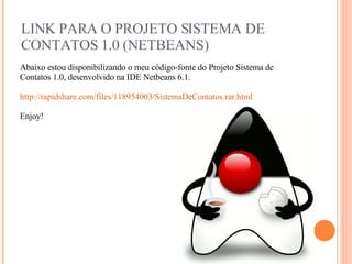 LINK PARA O PROJETO SISTEMA DE CONTATOS 1.0 (NETBEANS) Abaixo estou disponibilizando o meu código-fonte do Projeto Sistema de Contatos 1.0, desenvolvido na IDE Netbeans 6.1. http://rapidshare.com/files/118954003/SistemaDeContatos.rar.html Enjoy! 