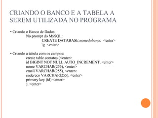 CRIANDO O BANCO E A TABELA A SEREM UTILIZADA NO PROGRAMA Criando o Banco de Dados: No prompt do MySQL: CREATE DATABASE  nomedobanco  <enter> \g  <enter> Criando a tabela com os campos: create table contatos (<enter> id BIGINT NOT NULL AUTO_INCREMENT,  <enter> nome VARCHAR(255), <enter> email VARCHAR(255), <enter> endereco VARCHAR(255), <enter> primary key (id) <enter> ); <enter> 