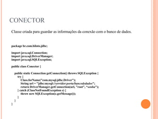 CONECTOR Classe criada para guardar as informações da conexão com o banco de dados. package br.com.biloto.jdbc; import java.sql.Connection; import java.sql.DriverManager; import java.sql.SQLException; public class Conector { public static Connection getConnection() throws SQLException { try { Class.forName("com.mysql.jdbc.Driver"); String url = "jdbc:mysql:// servidor:porta/bancodedados "; return DriverManager.getConnection(url, "root", “ senha "); } catch (ClassNotFoundException e) { throw new SQLException(e.getMessage()); } } } 
