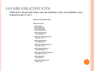 JAVABEANS (CONTATO) Nada mais é do que uma classe, com um construtor vazio, seus métodos e seus respectivos get’s e set’s. package br.com.biloto.jdbc.modelo; public class Contato { private Long id; private String nome; private String email; private String endereco; public String getNome() { return this.nome;  } public void setNome(String novo) { this.nome = novo;  } public String getEmail() { return this.email;  } public void setEmail(String novo) { this.email = novo;  } public String getEndereco() { return this.endereco;  } public void setEndereco(String novo) { this.endereco = novo;  } public Long getId() { return this.id;  } public void setId(Long novo) { this.id = novo;  } } 