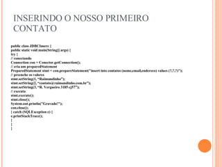 INSERINDO O NOSSO PRIMEIRO CONTATO public class JDBCInsere { public static void main(String[] args) { try { // conectando Connection con = Conector.getConnection(); // cria um preparedStatement PreparedStatement stmt = con.prepareStatement("insert into contatos ( nome,email,endereco) values (?,?,?)"); // preenche os valores stmt.setString(1, “Raimundinho”); stmt.setString(2, “contato@raimundinho.com.br”); stmt.setString(3, “R. Vergueiro 3185 cj57”); // executa stmt.execute(); stmt.close(); System.out.println("Gravado!"); con.close(); } catch (SQLException e) { e.printStackTrace(); } } } 
